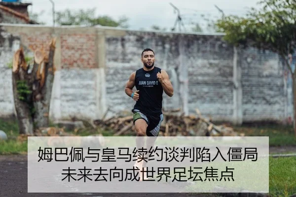 姆巴佩与皇马续约谈判陷入僵局 未来去向成世界足坛焦点